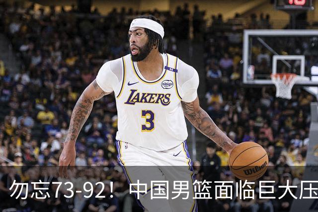 勿忘73-92！中国男篮面临巨大压力，三人角色至关重要